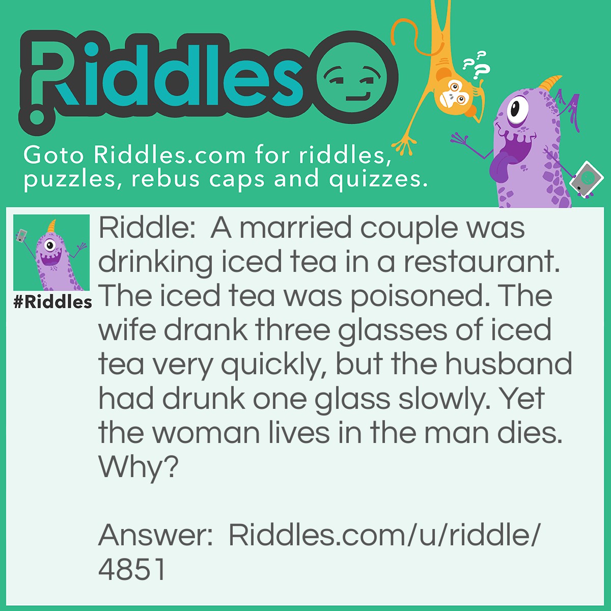 Riddle: A married couple was drinking iced tea in a restaurant. The iced tea was poisoned. The wife drank three glasses of iced tea very quickly, but the husband had drunk one glass slowly. Yet the woman lives in the man dies. Why? Answer: The ice was poisoned, and when the wife drank three glasses, she did not let the ice melt into her beverage. On the other hand, the husband drank the iced tea slowly, causing the poisoned ice to melt into his drink.