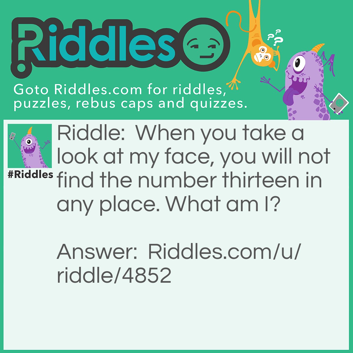 Riddle: When you take a look at my face, you will not find the number thirteen in any place. What am I? Answer: A clock.