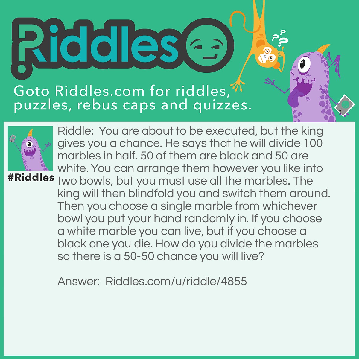 Riddle: You are about to be executed, but the king gives you a chance. He says that he will divide 100 marbles in half. 50 of them are black and 50 are white. You can arrange them however you like into two bowls, but you must use all the marbles. The king will then blindfold you and switch them around. Then you choose a single marble from whichever bowl you put your hand randomly in. If you choose a white marble you can live, but if you choose a black one you die. How do you divide the marbles so there is a 50-50 chance you will live? Answer: You need to put one white marble in one of the bowls. Then the remaining 49 go with the 50 black marbles. Then you will have a good chance of living.