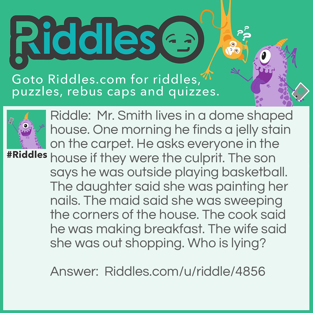 Riddle: Mr. Smith lives in a dome shaped house. One morning he finds a jelly stain on the carpet. He asks everyone in the house if they were the culprit. The son says he was outside playing basketball. The daughter said she was painting her nails. The maid said she was sweeping the corners of the house. The cook said he was making breakfast. The wife said she was out shopping. Who is lying? Answer: The maid. She cannot sweep the corners of the house, it is a dome shaped house.
