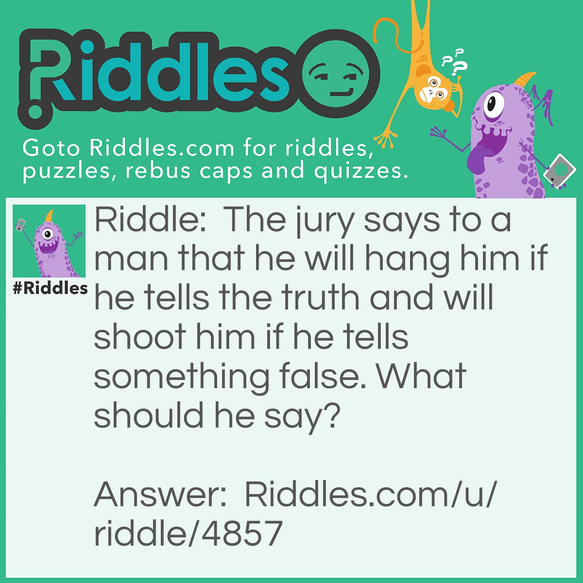 Riddle: The jury says to a man that he will hang him if he tells the truth and will shoot him if he tells something false. What should he say? Answer: Any type of an opinion. For example, he says that Saturn is the most beautiful planet in our solar system. They cannot hang him because some people will think its false, but they can't shoot because some people will think its true.