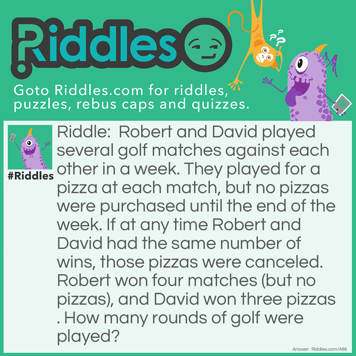 Riddle: Robert and David played several golf matches against each other in a week. They played for a pizza at each match, but no pizzas were purchased until the end of the week. If at any time Robert and David had the same number of wins, those pizzas were canceled. Robert won four matches (but no pizzas), and David won three pizzas. How many rounds of golf were played? Answer: Eleven, David won 7 matches, 4 to cancel out Robert's 4 wins, and 3 more to win the pizzas.