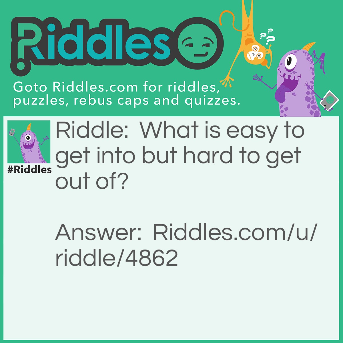 Riddle: What is easy to get into but hard to get out of? Answer: Trouble.