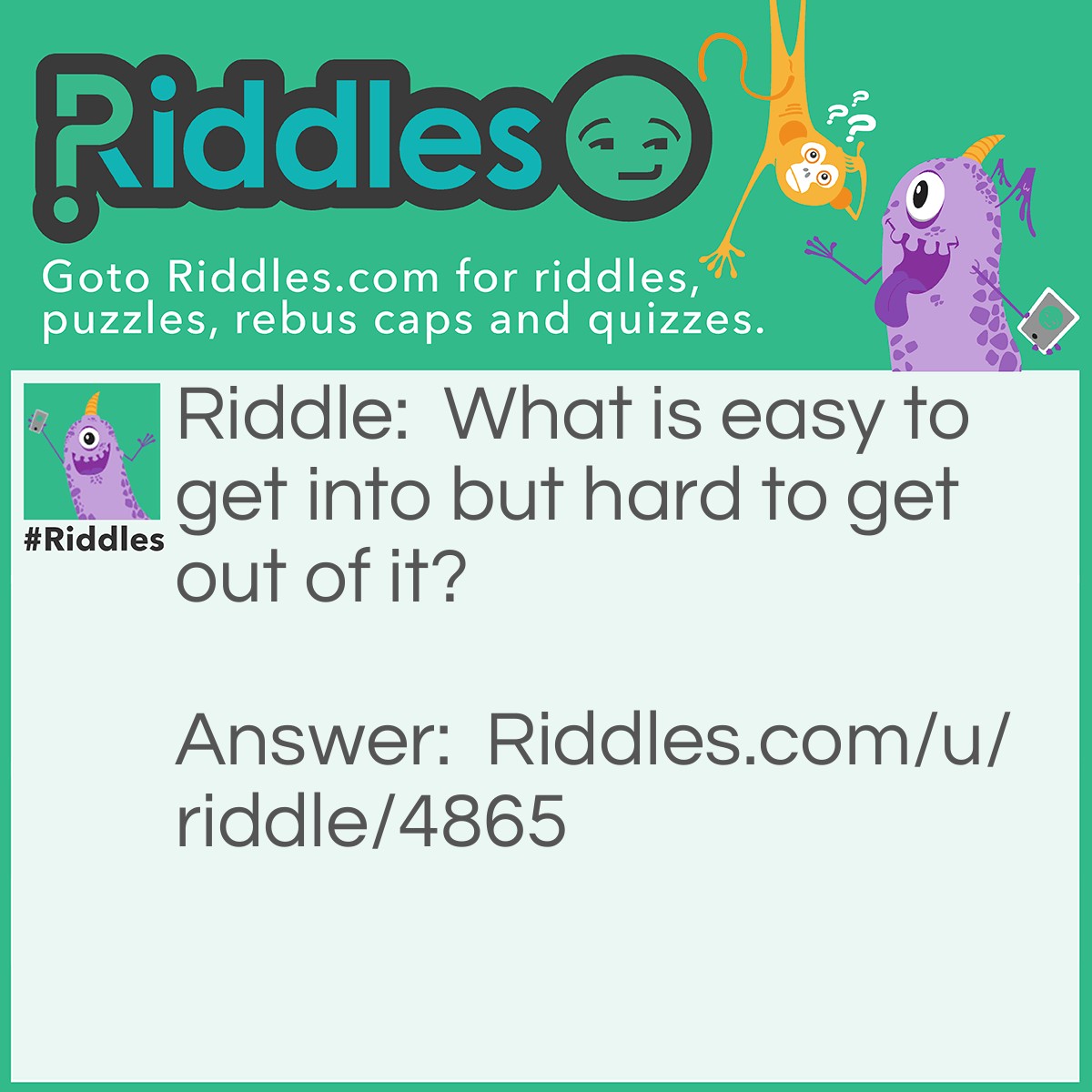 Riddle: What is easy to get into but hard to get out of it? Answer: Trouble.