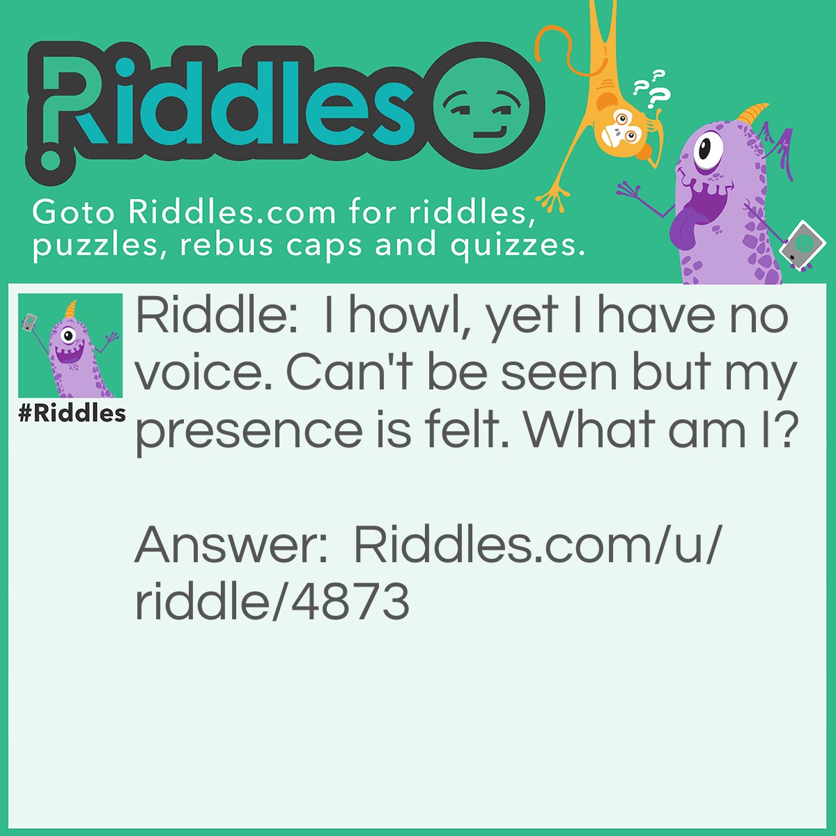 Riddle: I howl, yet I have no voice. Can't be seen but my presence is felt. What am I? Answer: The wind.