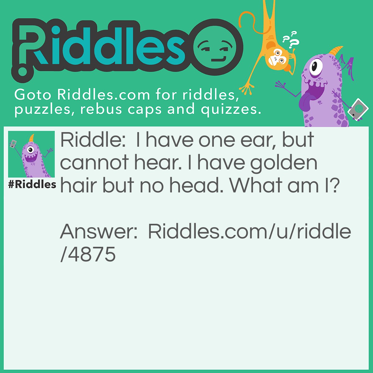 Riddle: I have one ear, but cannot hear. I have golden hair but no head. What am I? Answer: Corn.