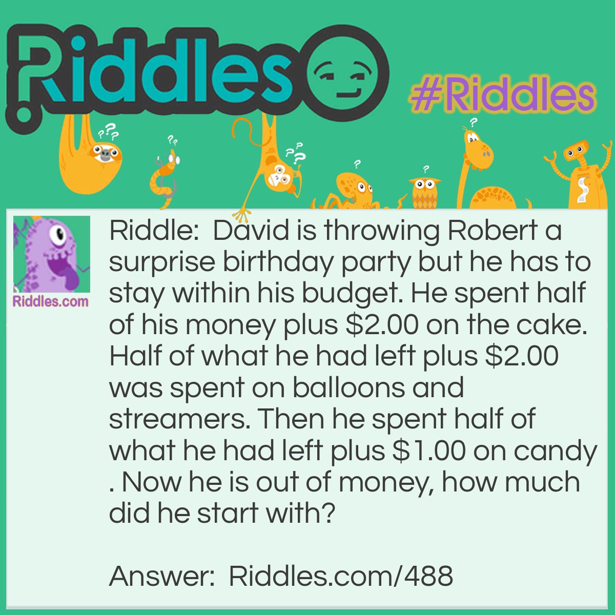 Riddle: David is throwing Robert a surprise birthday party but he has to stay within his budget. He spent half of his money plus $2.00 on the cake. Half of what he had left plus $2.00 was spent on balloons and streamers. Then he spent half of what he had left plus $1.00 on candy. Now he is out of money, how much did he start with? Answer: This one is best solved working backwards, the last part David spent half of what was left plus $1.00 on candy and then was out of money. That means he must have spent $2.00 on Candy as $1.00 was half of what he had using the same logic backwards: $2.00 on candy $6.00 on Balloons and Streamers $12.00 on the cake Total of $20.00.