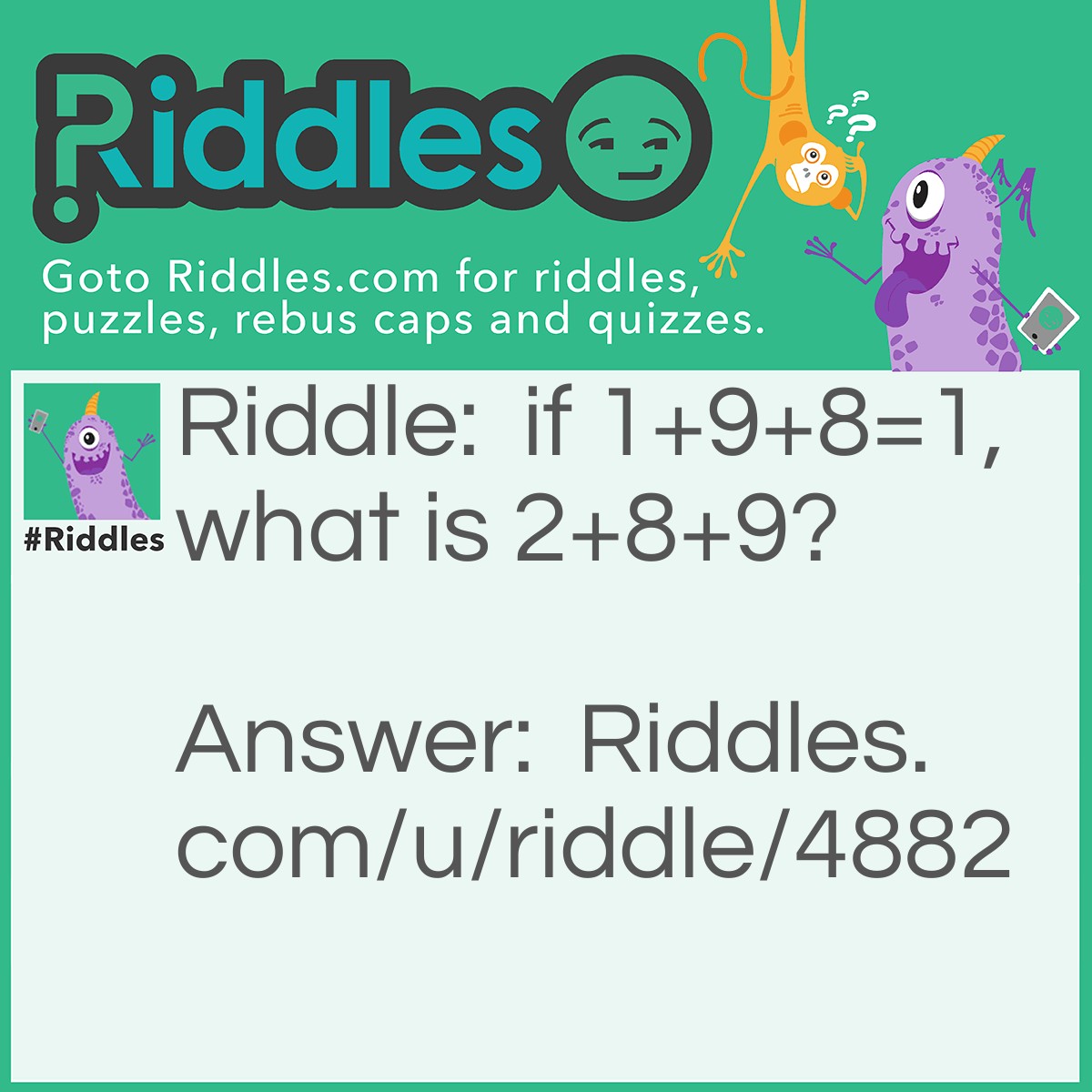Riddle: if 1+9+8=1, what is 2+8+9? Answer: 10, take the first letter out of each spelled out number One+Nine+EIGHT=One Two+Eight+Nine=Ten.