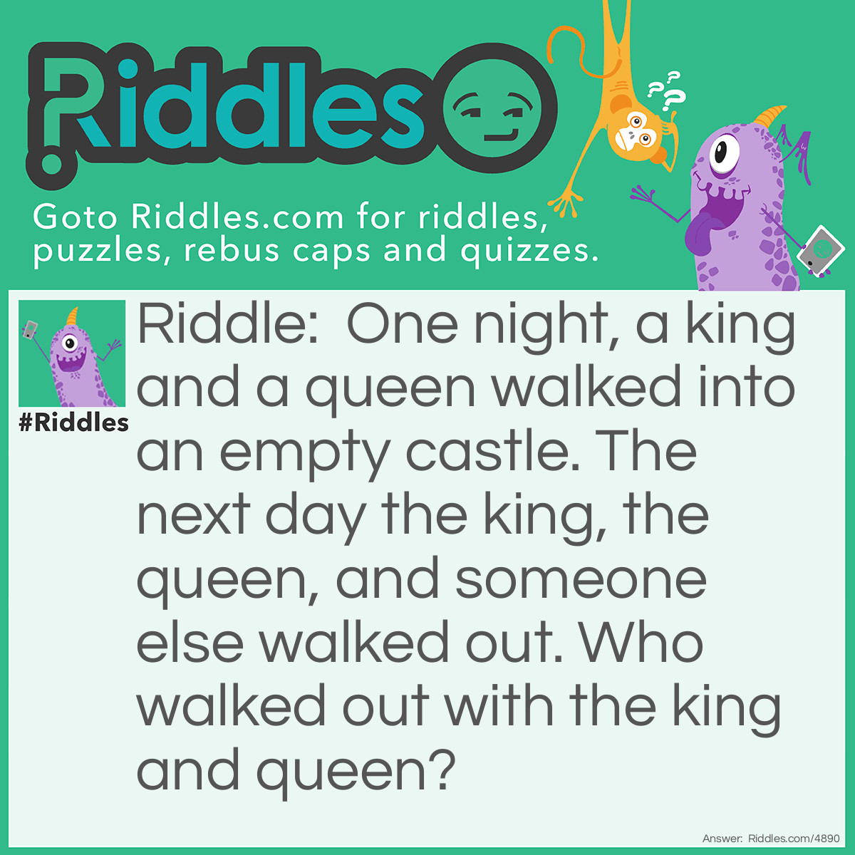 Riddle: One night, a king and a queen walked into an empty castle. The next day the king, the queen, and someone else walked out. Who walked out with the king and queen? Answer: A Knight.  It's a play on the word 'night', "One night a king and a queen walked"...