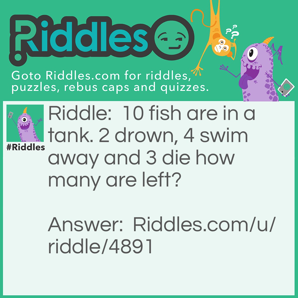 Riddle: 10 fish are in a tank. 2 drown, 4 swim away and 3 die how many are left? Answer: 10.