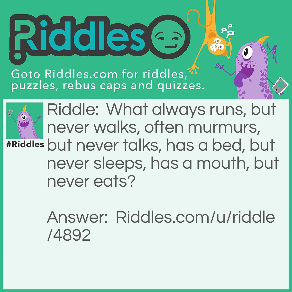 Riddle: What always runs, but never walks, often murmurs, but never talks, has a bed, but never sleeps, has a mouth, but never eats? Answer: A river.