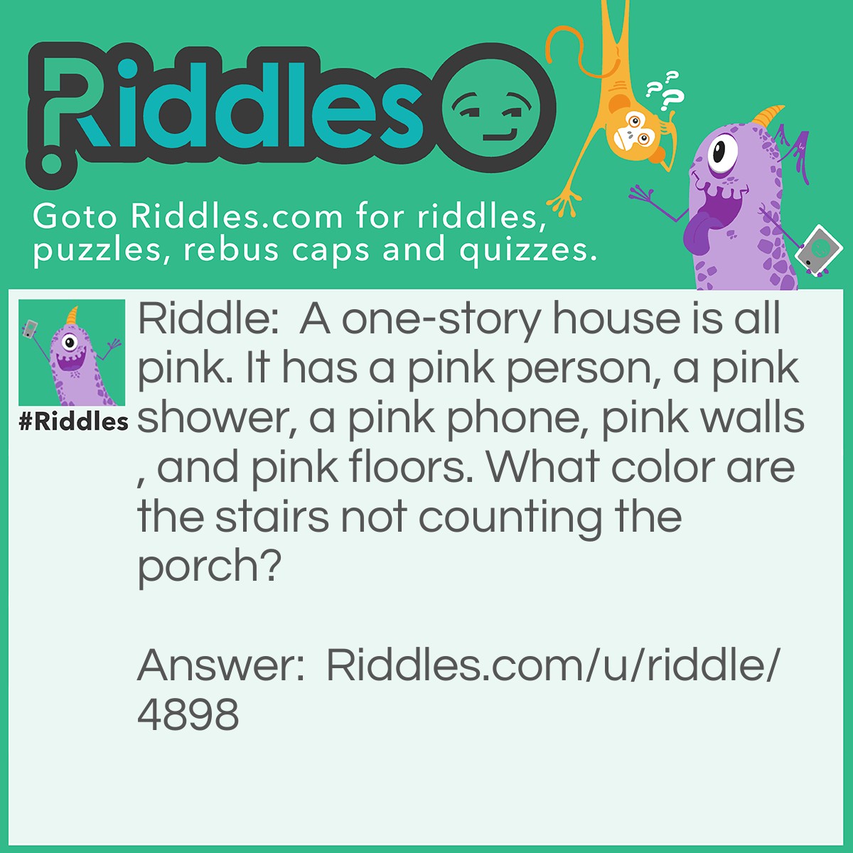 Riddle: A one-story house is all pink. It has a pink person, a pink shower, a pink phone, pink walls, and pink floors. What color are the stairs not counting the porch? Answer: There are now stairs it is a one-story!