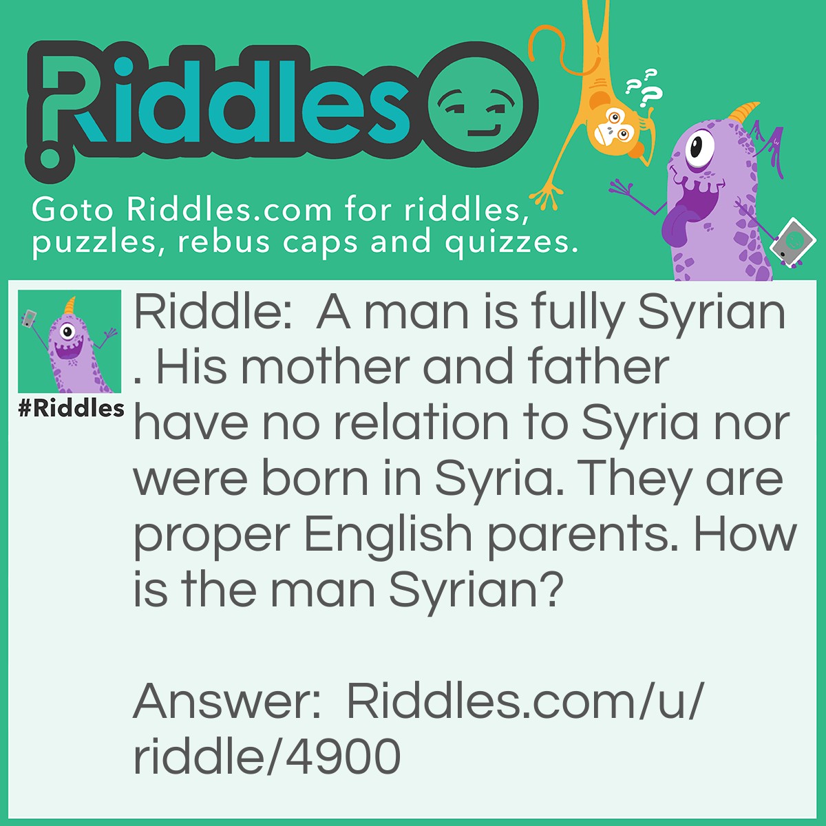 Riddle: A man is fully Syrian. His mother and father have no relation to Syria nor were born in Syria. They are proper English parents. How is the man Syrian? Answer: He was adopted by the English family.