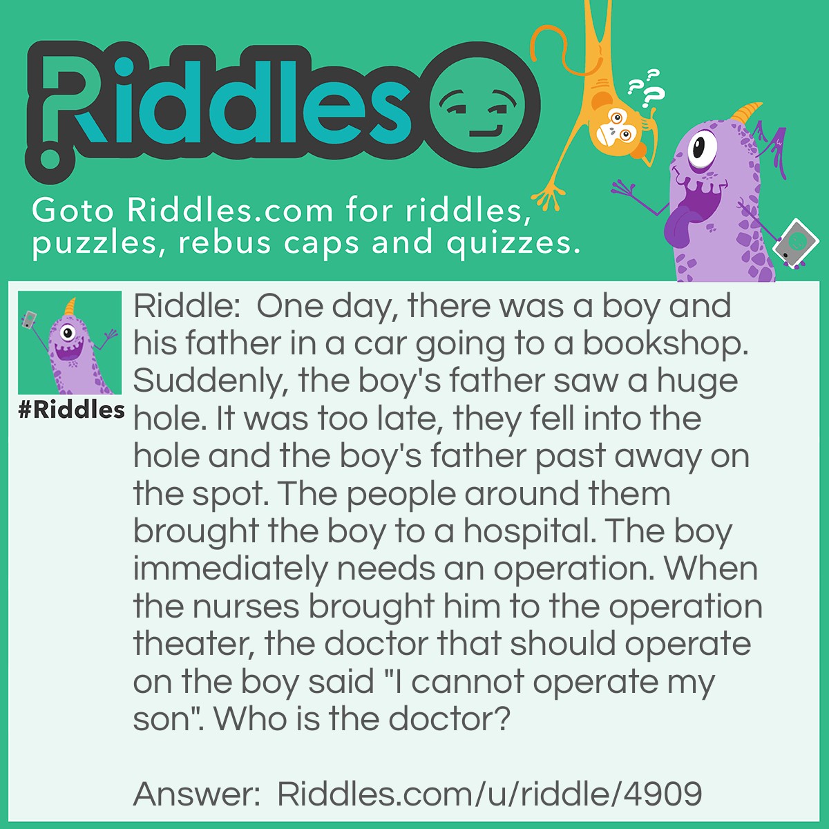 Riddle: One day, there was a boy and his father in a car going to a bookshop. Suddenly, the boy's father saw a huge hole. It was too late, they fell into the hole and the boy's father past away on the spot. The people around them brought the boy to a hospital. The boy immediately needs an operation. When the nurses brought him to the operation theater, the doctor that should operate on the boy said "I cannot operate my son". Who is the doctor? Answer: The boy's mother.