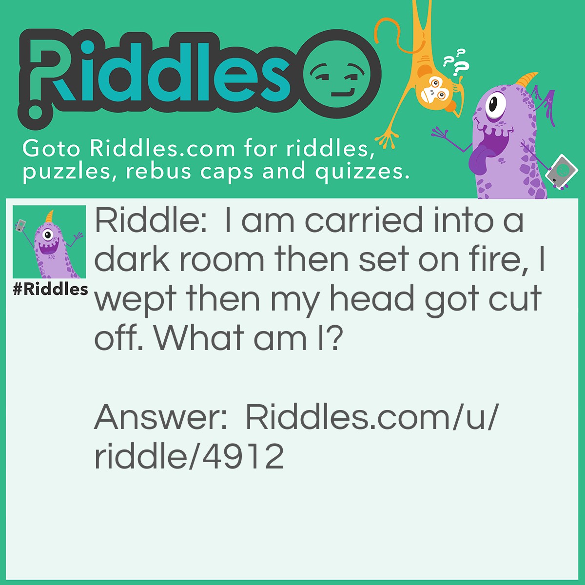 Riddle: I am carried into a dark room then set on fire, I wept then my head got cut off. What am I? Answer: I am a candle.