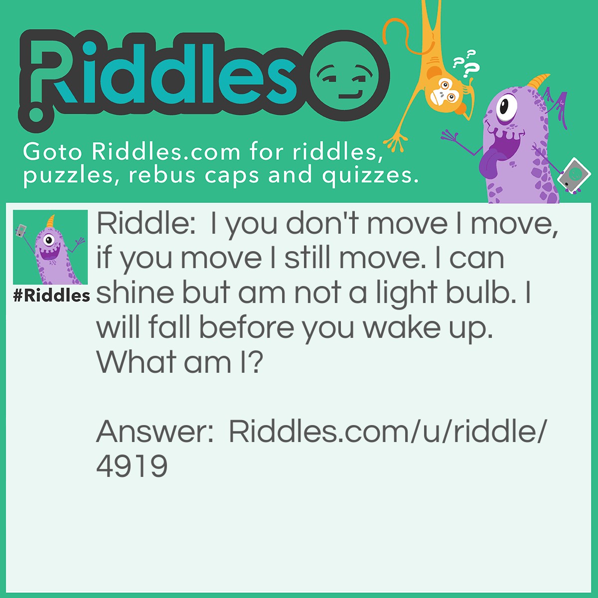 Riddle: I you don't move I move, if you move I still move. I can shine but am not a light bulb. I will fall before you wake up. What am I? Answer: The Moon.