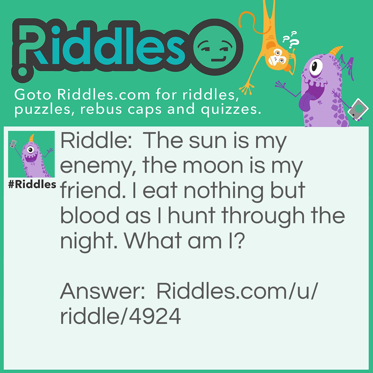 Riddle: The sun is my enemy, the moon is my friend. I eat nothing but blood as I hunt through the night. What am I? Answer: A vampire.