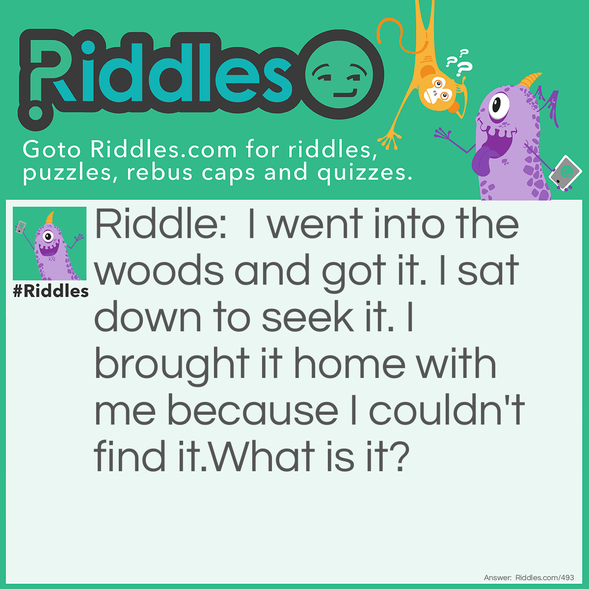 Riddle: I went into the woods and got it. I sat down to seek it. I brought it home with me because I couldn't find it.
What is it? Answer: A splinter.