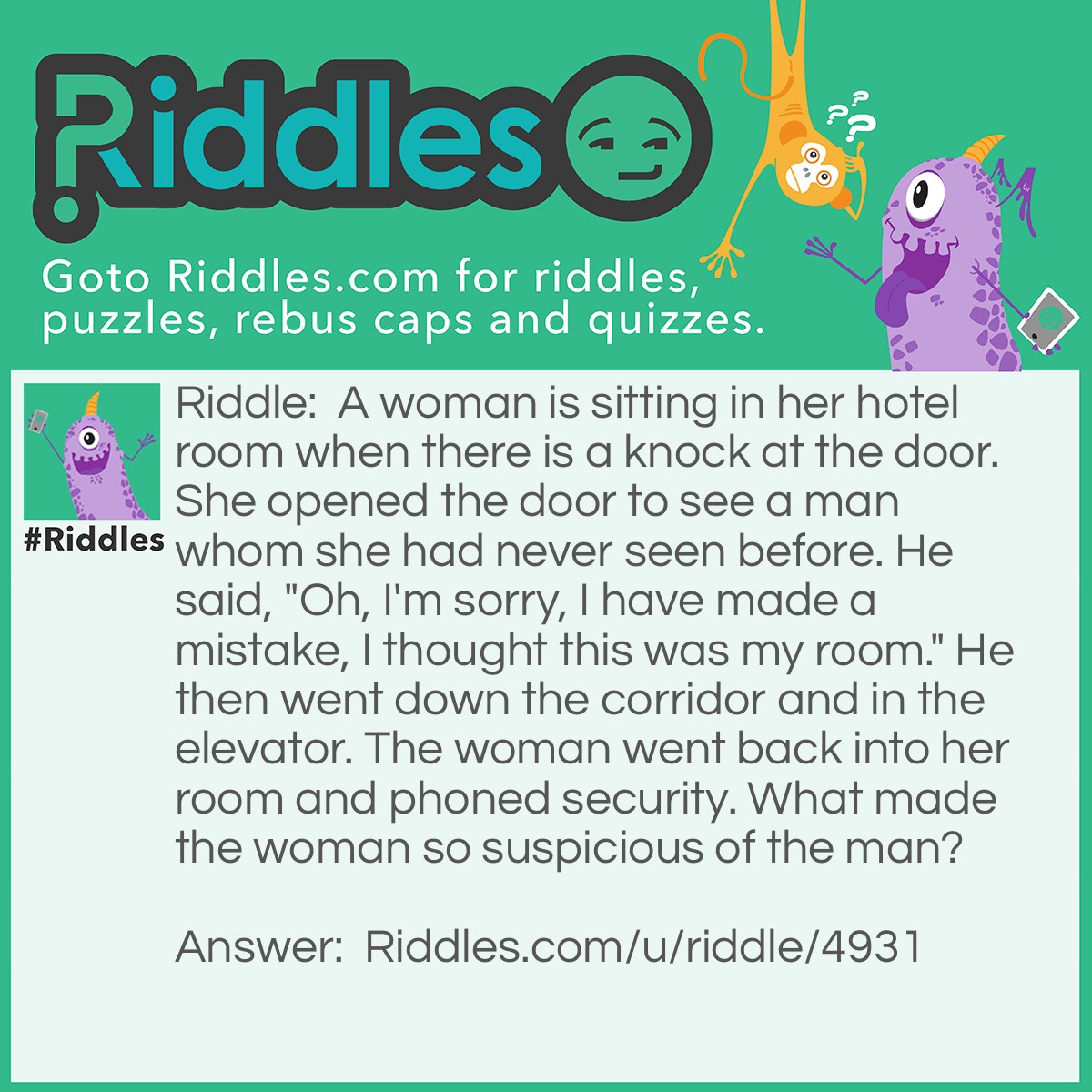Riddle: A woman is sitting in her hotel room when there is a knock at the door. She opened the door to see a man whom she had never seen before. He said, "Oh, I'm sorry, I have made a mistake, I thought this was my room." He then went down the corridor and in the elevator. The woman went back into her room and phoned security. What made the woman so suspicious of the man? Answer: You don't knock on your own hotel door, as the man did.