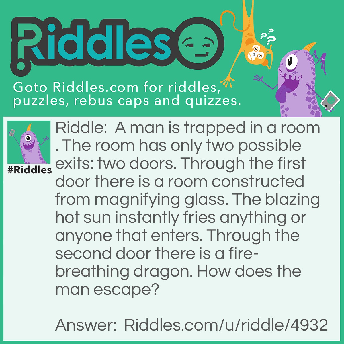 Riddle: A man is trapped in a room. The room has only two possible exits: two doors. Through the first door there is a room constructed from magnifying glass. The blazing hot sun instantly fries anything or anyone that enters. Through the second door there is a fire-breathing dragon. How does the man escape? Answer: He waits until night time for the sun to go away, then goes through the first door.