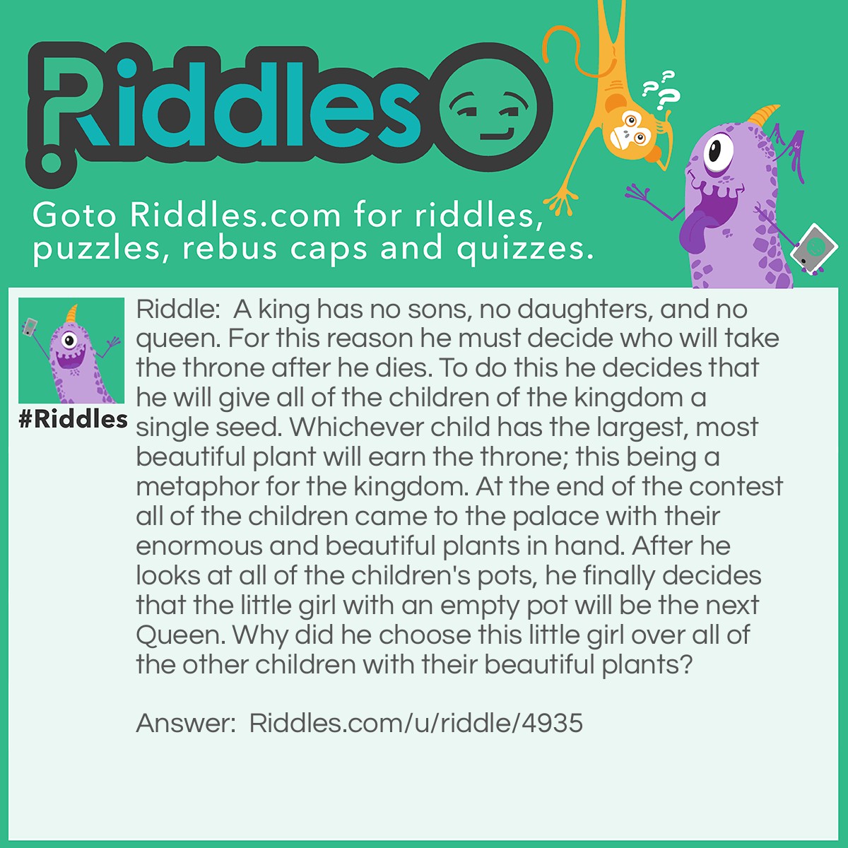 Riddle: A king has no sons, no daughters, and no queen. For this reason he must decide who will take the throne after he dies. To do this he decides that he will give all of the children of the kingdom a single seed. Whichever child has the largest, most beautiful plant will earn the throne; this being a metaphor for the kingdom. At the end of the contest all of the children came to the palace with their enormous and beautiful plants in hand. After he looks at all of the children's pots, he finally decides that the little girl with an empty pot will be the next Queen. Why did he choose this little girl over all of the other children with their beautiful plants? Answer: The king gave them all fake seeds; he chose the little girl who was honest and didn't switch seeds.