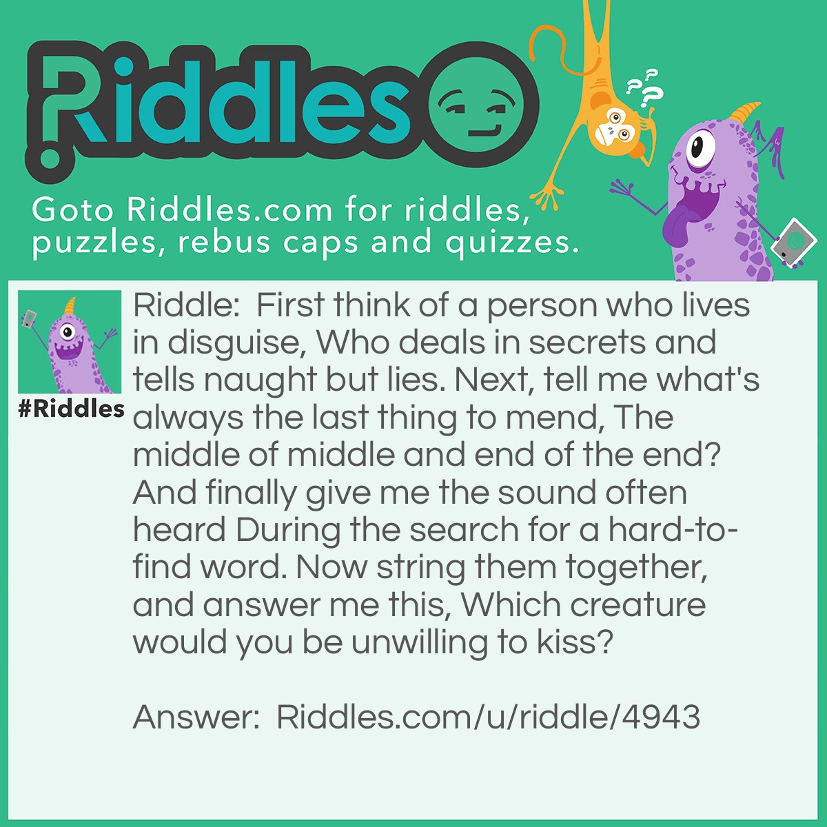 Riddle: First think of a person who lives in disguise, Who deals in secrets and tells naught but lies. Next, tell me what's always the last thing to mend, The middle of middle and end of the end? And finally give me the sound often heard During the search for a hard-to-find word. Now string them together, and answer me this, Which creature would you be unwilling to kiss? Answer: Spider A spy is a person who lives in disguise, Who deals in secrets and tells naught but lies. D is always the last letter in mend, The middle letter of middle and the end letter in end. Er is a sound often heard, During the search for a hard-to-find word. And if you string them together, I doubt you would be willing to kiss a spider!