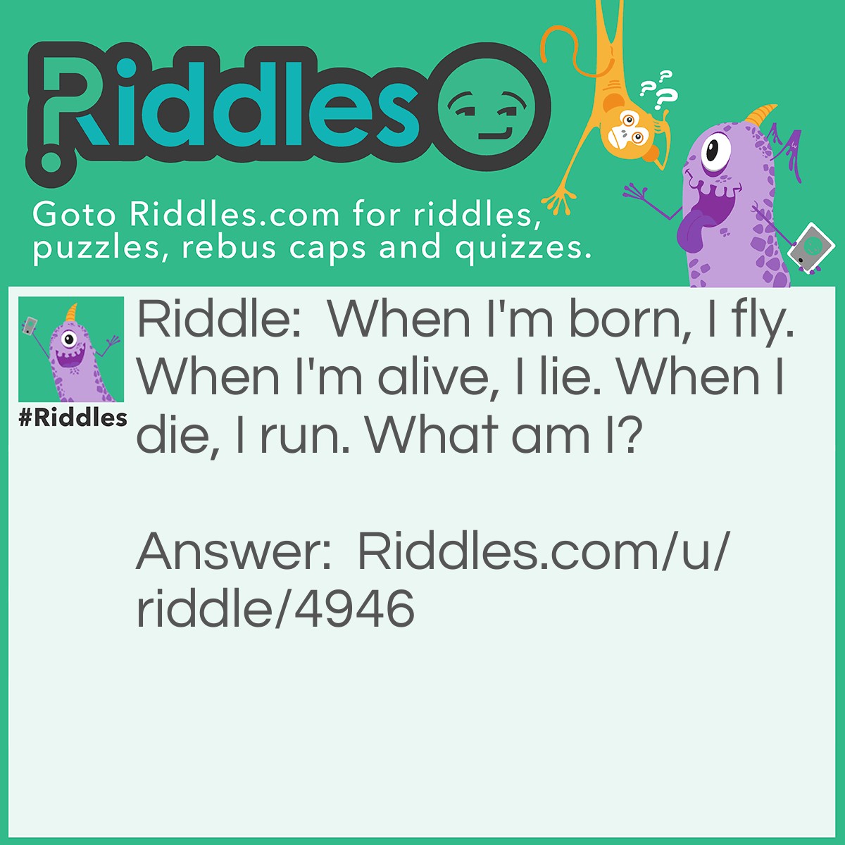 Riddle: When I'm born, I fly. When I'm alive, I lie. When I die, I run. What am I? Answer: A Snowflake.