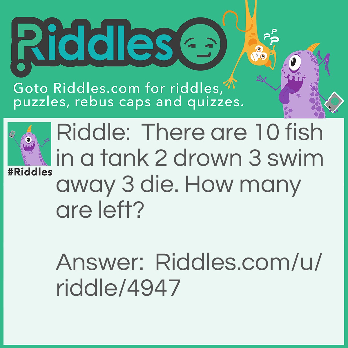 Riddle: There are 10 fish in a tank 2 drown 3 swim away 3 die. How many are left? Answer: 10.