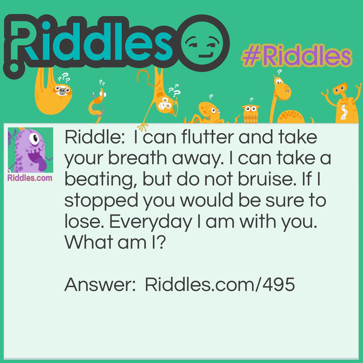Riddle: I can flutter and take your breath away. I can take a beating, but do not bruise. If I stopped you would be sure to lose. Everyday I am with you.
What am I? Answer: Your heart.