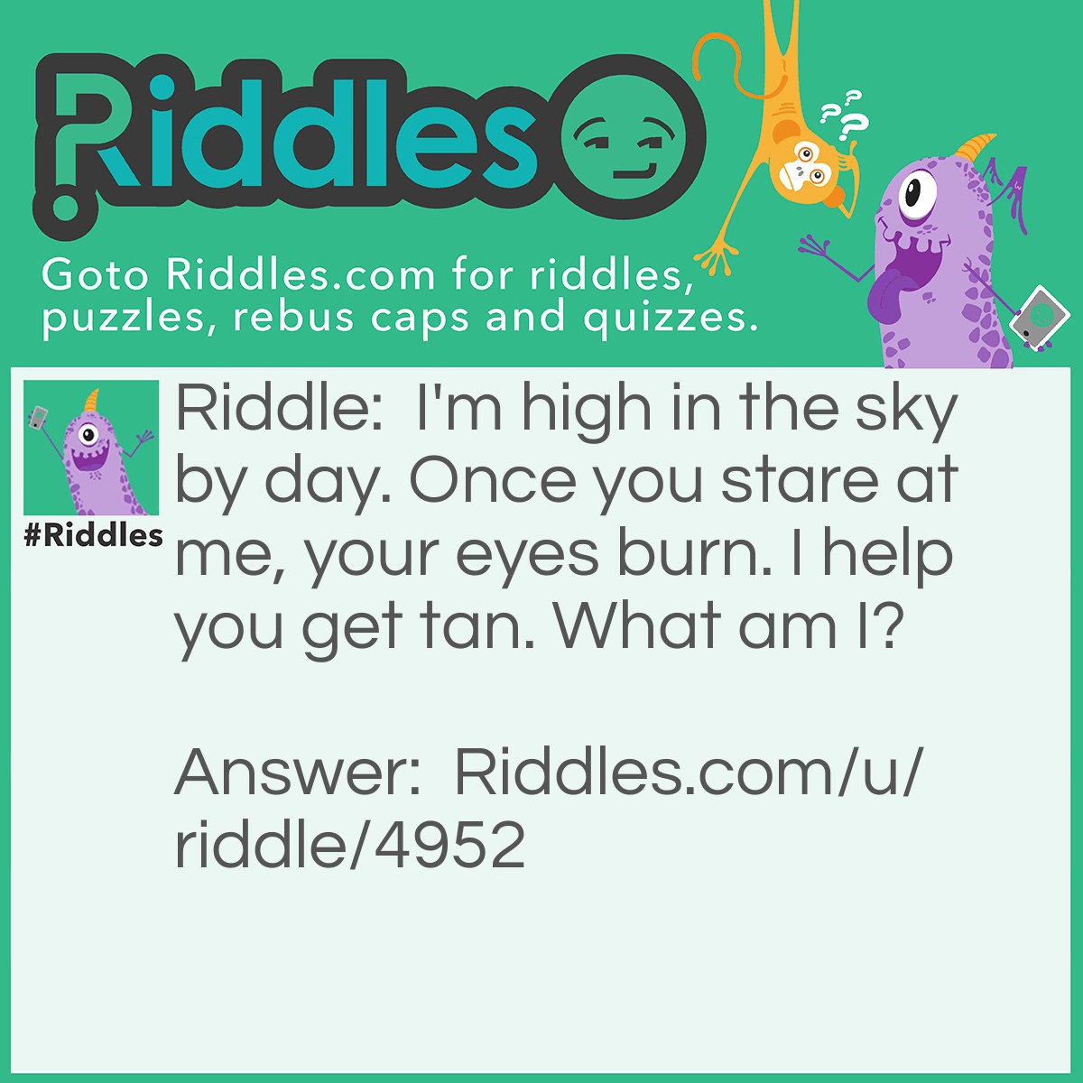 Riddle: I'm high in the sky by day. Once you stare at me, your eyes burn. I help you get tan. What am I? Answer: Sun