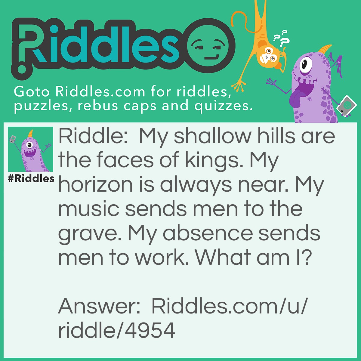 Riddle: My shallow hills are the faces of kings. My horizon is always near. My music sends men to the grave. My absence sends men to work. What am I? Answer: Coins.