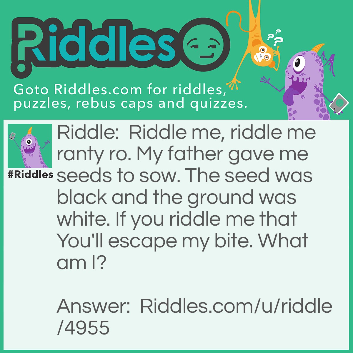 Riddle: Riddle me, riddle me ranty ro. My father gave me seeds to sow. The seed was black and the ground was white. If you riddle me that You'll escape my bite. What am I? Answer: Pen and Paper.