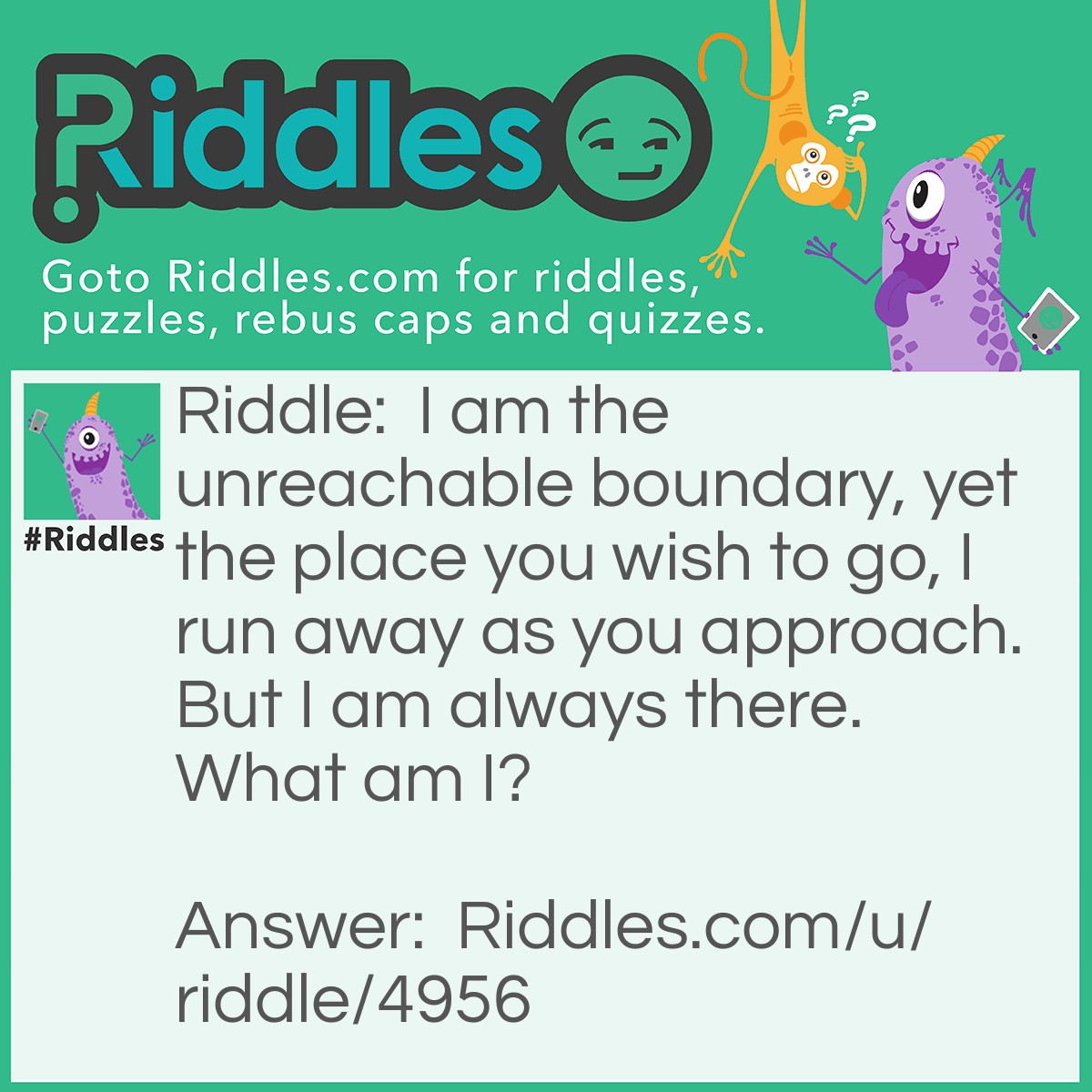 Riddle: I am the unreachable boundary, yet the place you wish to go, I run away as you approach. But I am always there. What am I? Answer: The Horizon.