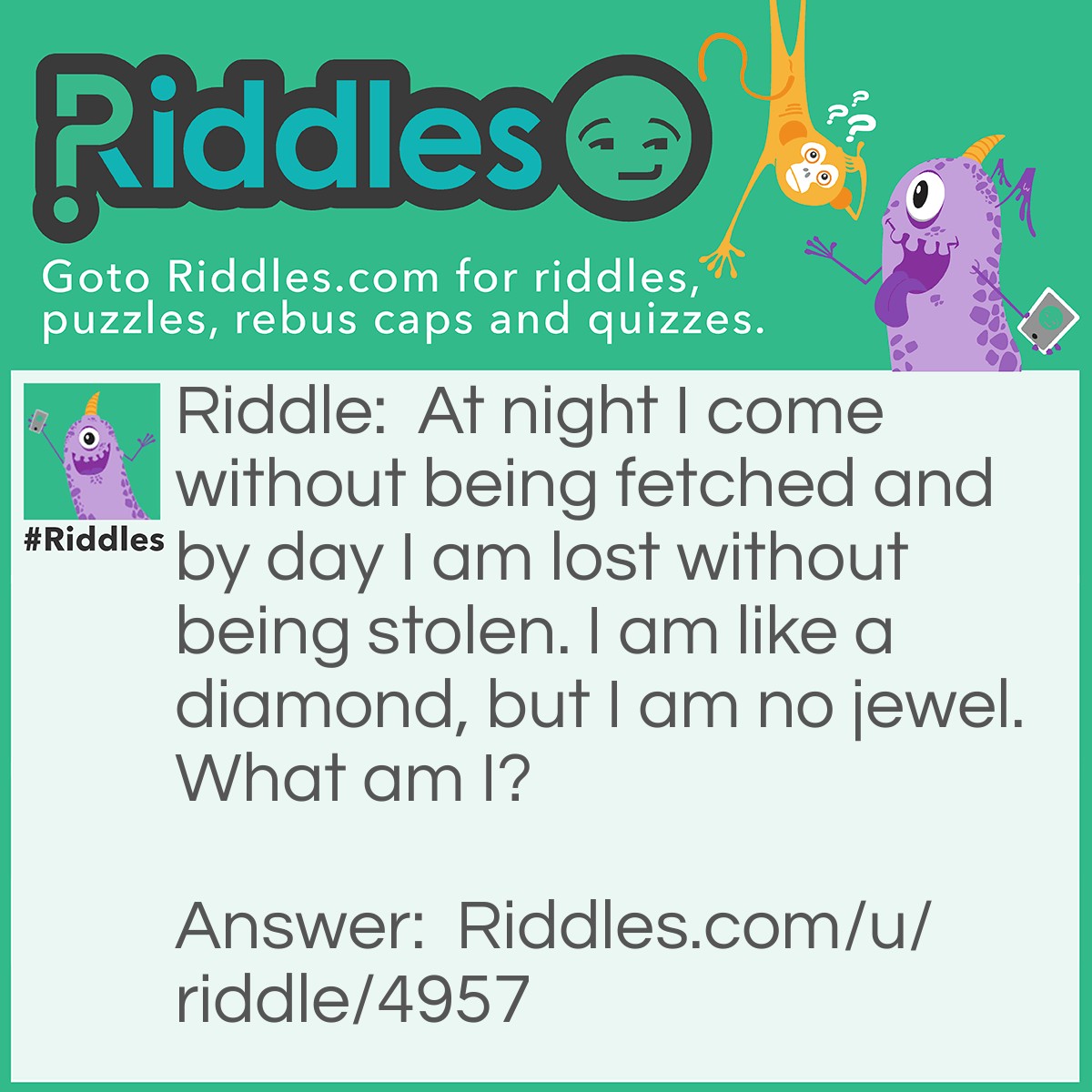 Riddle: At night I come without being fetched and by day I am lost without being stolen. I am like a diamond, but I am no jewel. What am I? Answer: Stars.