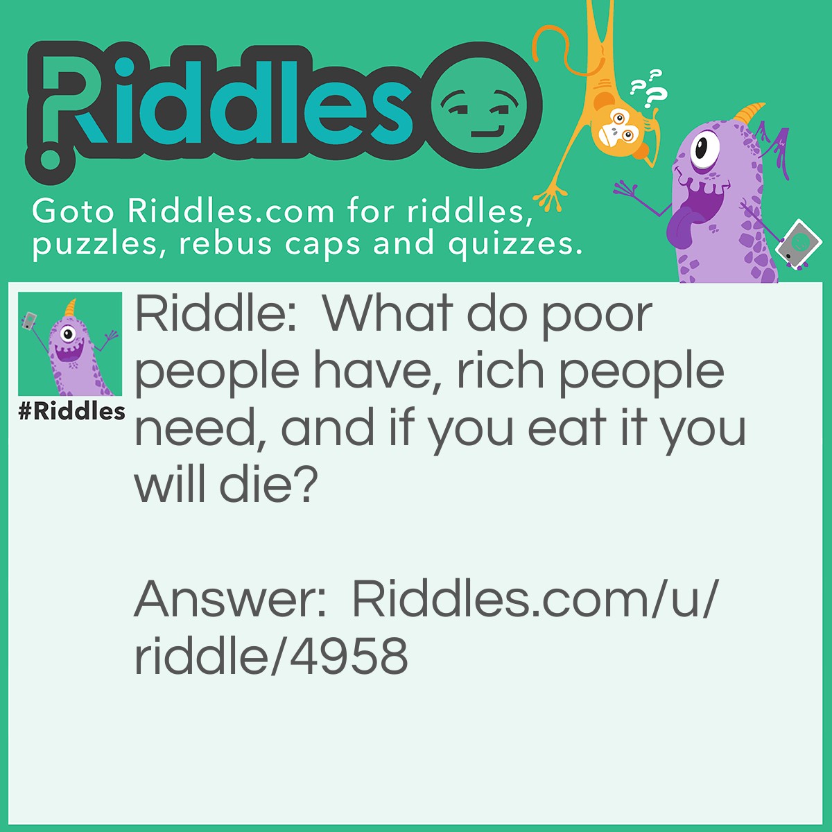 Riddle: What do poor people have, rich people need, and if you eat it you will die? Answer: Nothing.