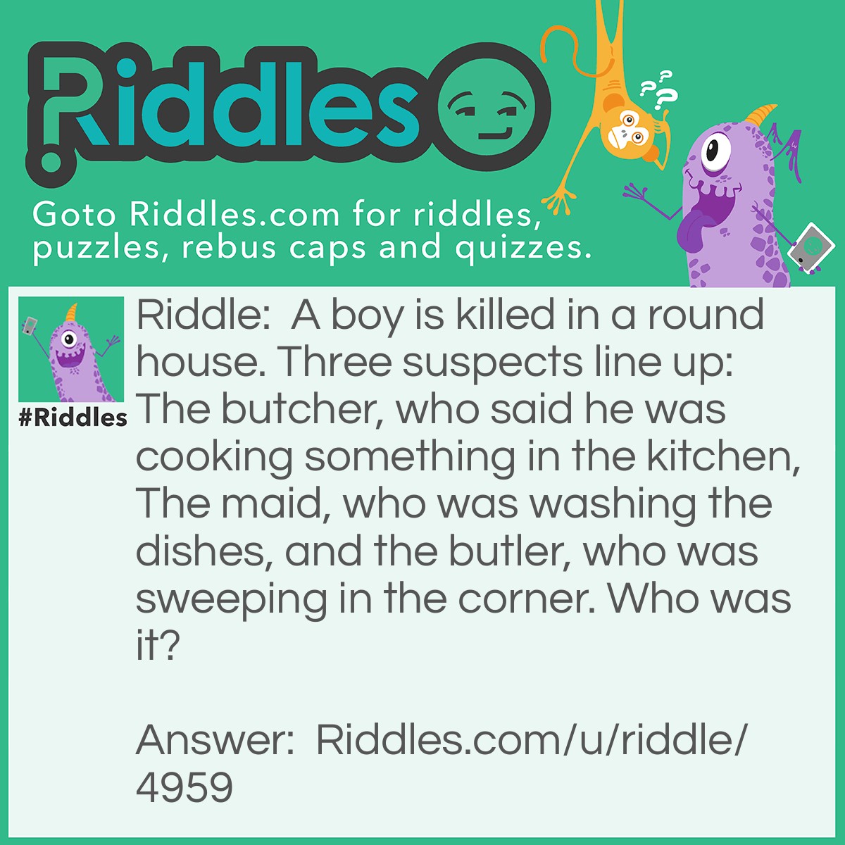 Riddle: A boy is killed in a round house. Three suspects line up: The butcher, who said he was cooking something in the kitchen, The maid, who was washing the dishes, and the butler, who was sweeping in the corner. Who was it? Answer: The Butler, he said he was sweeping in the corners, but it's a round house!