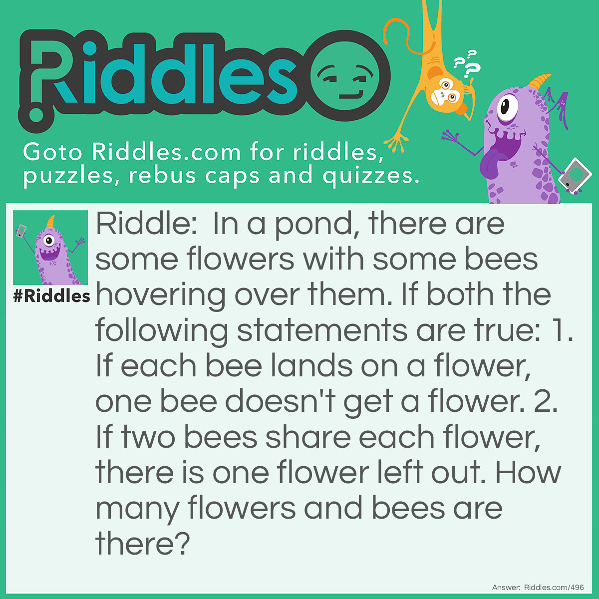 Riddle: In a pond, there are some flowers with some bees hovering over them. If both the following statements are true: 1. If each bee lands on a flower, one bee doesn't get a flower. 2. If two bees share each flower, there is one flower left out. How many flowers and bees are there? Answer: 4 bees and 3 flowers.