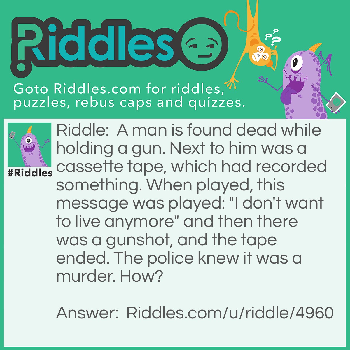 Riddle: A man is found dead while holding a gun. Next to him was a cassette tape, which had recorded something. When played, this message was played: "I don't want to live anymore" and then there was a gunshot, and the tape ended. The police knew it was a murder. How? Answer: Because to play the cassette tape, it has to be re-winded, and since there was a gunshot, the man was dead at the end of the recording, and couldn't rewind the tape!
