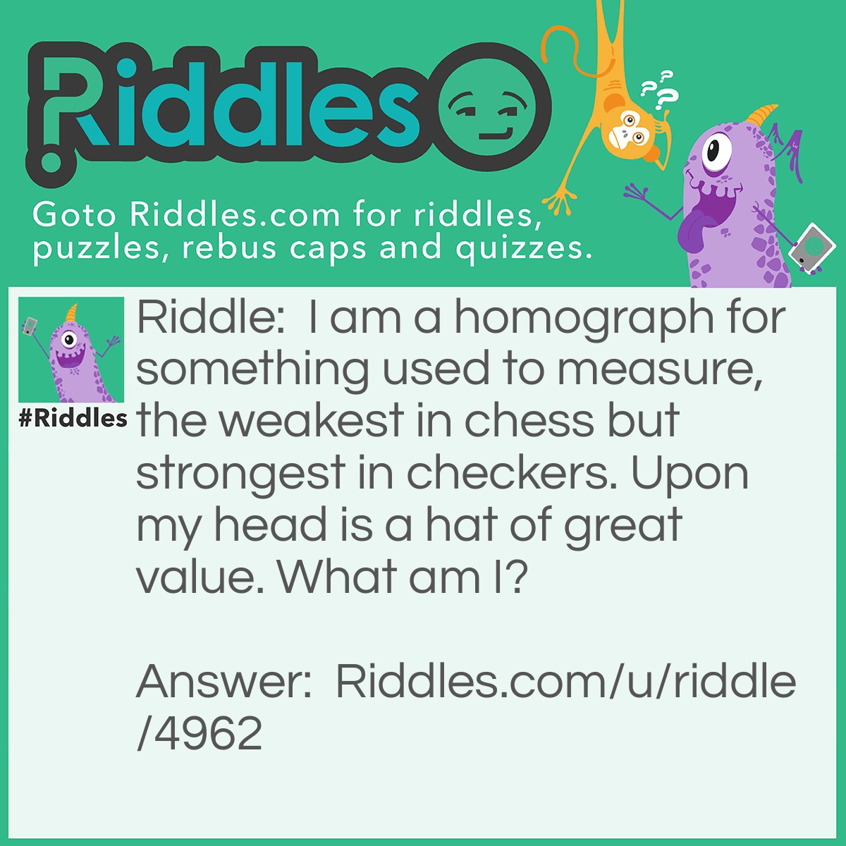 Riddle: I am a homograph for something used to measure, the weakest in chess but strongest in checkers. Upon my head is a hat of great value. What am I? Answer: A king.