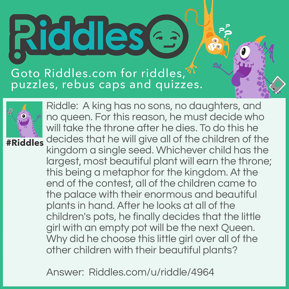 Riddle: A king has no sons, no daughters, and no queen. For this reason, he must decide who will take the throne after he dies. To do this he decides that he will give all of the children of the kingdom a single seed. Whichever child has the largest, most beautiful plant will earn the throne; this being a metaphor for the kingdom. At the end of the contest, all of the children came to the palace with their enormous and beautiful plants in hand. After he looks at all of the children's pots, he finally decides that the little girl with an empty pot will be the next Queen. Why did he choose this little girl over all of the other children with their beautiful plants? Answer: The king gave them all fake seeds and the little girl was the only honest child who didn't switch seeds.