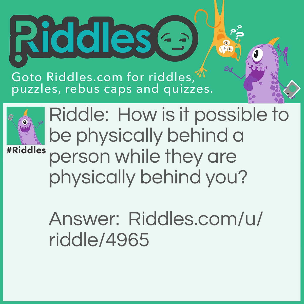 Riddle: How is it possible to be physically behind a person while they are physically behind you? Answer: Stand back-to-back!