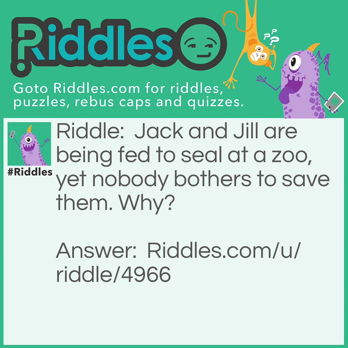 Riddle: Jack and Jill are being fed to seal at a zoo, yet nobody bothers to save them. Why? Answer: Jack and Jill are fish!