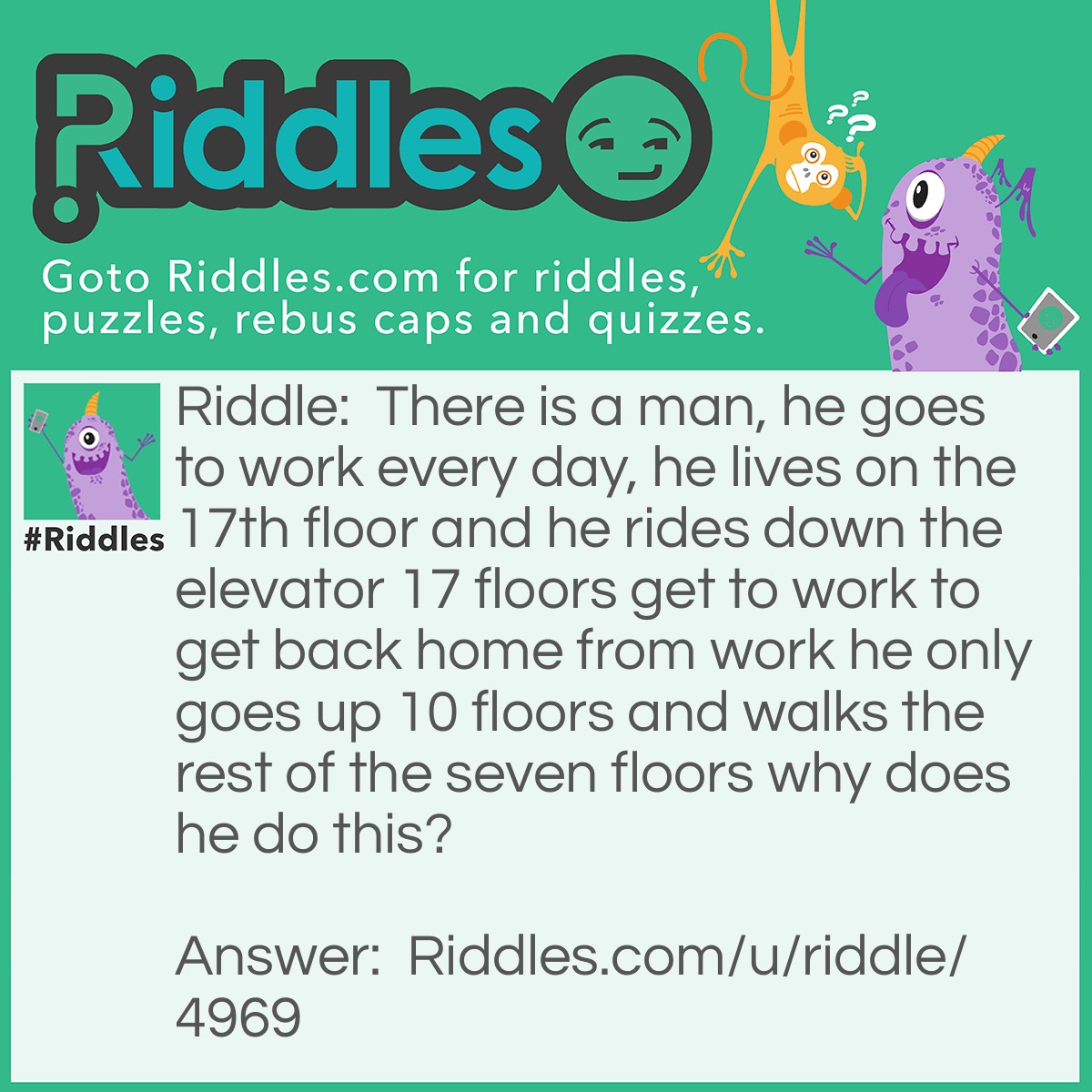 Riddle: There is a man, he goes to work every day, he lives on the 17th floor and he rides down the elevator 17 floors get to work to get back home from work he only goes up 10 floors and walks the rest of the seven floors why does he do this? Answer: Because he is at the dwarf?