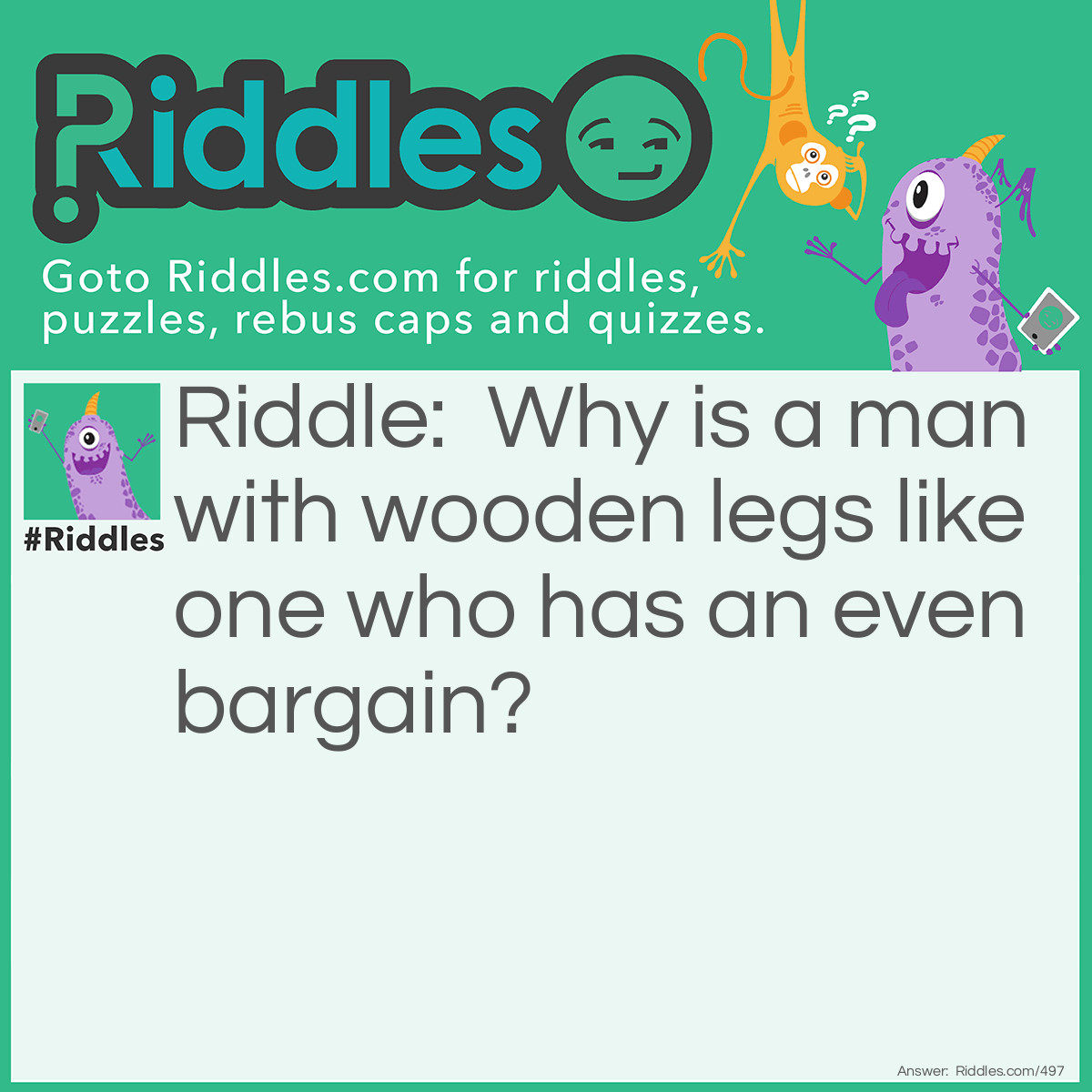 Riddle: Why is a man with wooden legs like one who has an even bargain? Answer: Because he has nothing to boot.