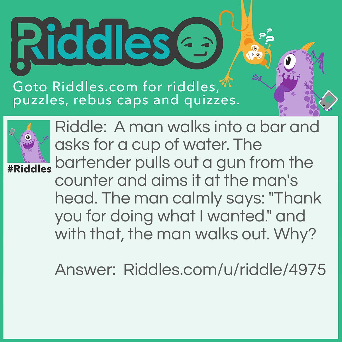 Riddle: A man walks into a bar and asks for a cup of water. The bartender pulls out a gun from the counter and aims it at the man's head. The man calmly says: "Thank you for doing what I wanted." and with that, the man walks out. Why? Answer: The man had hiccups. He asked for water to take away the hiccups but didn't need any since the gun surprised him, therefore his hiccups went away from surprise rather than water.