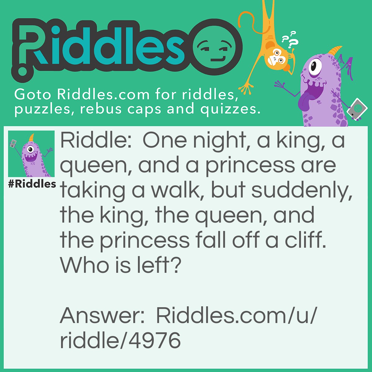 Riddle: One night, a king, a queen, and a princess are taking a walk, but suddenly, the king, the queen, and the princess fall off a cliff. Who is left? Answer: The Knight (NIGHT/KNIGHT) This riddle works better when said instead of red.