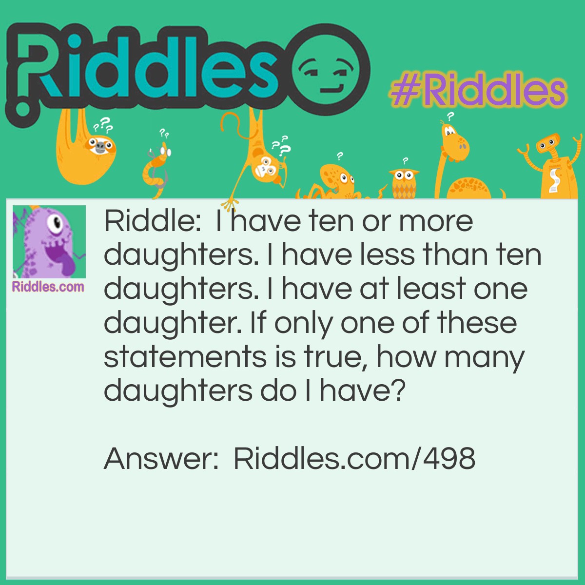 Riddle: I have ten or more daughters. I have less than ten daughters. I have at least one daughter. If only one of these statements is true, how many daughters do I have? Answer: If I have any daughters, there will always be two statements which are true. Therefore, I have no daughters.