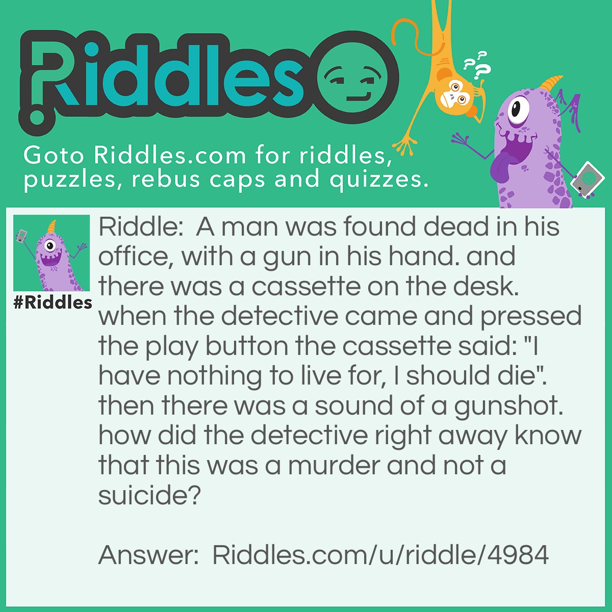 Riddle: A man was found dead in his office, with a gun in his hand. and there was a cassette on the desk. when the detective came and pressed the play button the cassette said: "I have nothing to live for, I should die". then there was a sound of a gunshot. how did the detective right away know that this was a murder and not a suicide? Answer: Someone had to rewind the tape in the cassette so that when the detective played it; it had to be rewound.