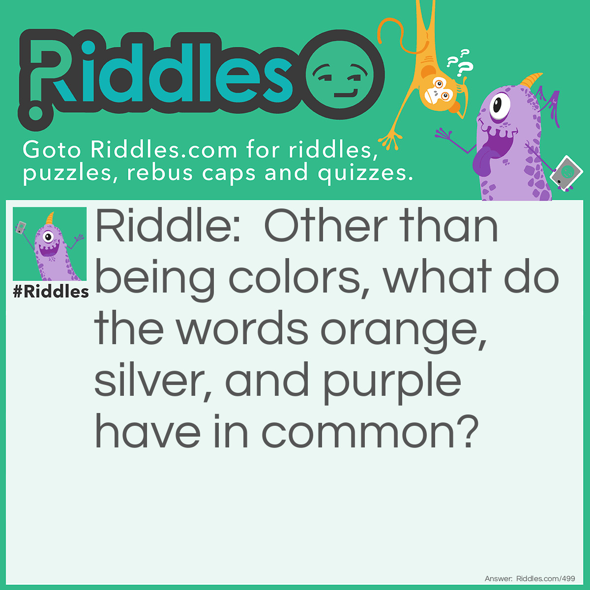 Riddle: Other than being colors, what do the words orange, silver, and purple have in common? Answer: There are no words in the English language that rhyme with them.