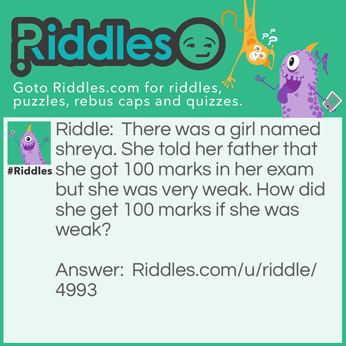 Riddle: There was a girl named shreya. She told her father that she got 100 marks in her exam but she was very weak. How did she get 100 marks if she was weak? Answer: 20 for science 10 for maths 40 for hindi 20 for english 5 for sst 5 for computers = 100.